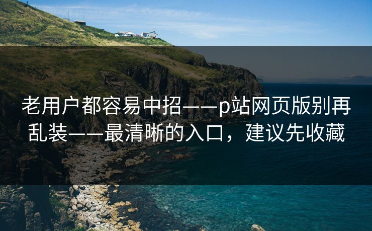 老用户都容易中招——p站网页版别再乱装——最清晰的入口,建议先收藏 老用户都容易中招——p站网页版别再乱装——最清晰的入口,建议先收藏