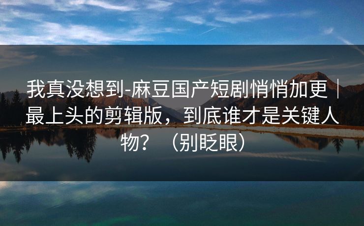 我真没想到-麻豆国产短剧悄悄加更｜最上头的剪辑版，到底谁才是关键人物？（别眨眼）
