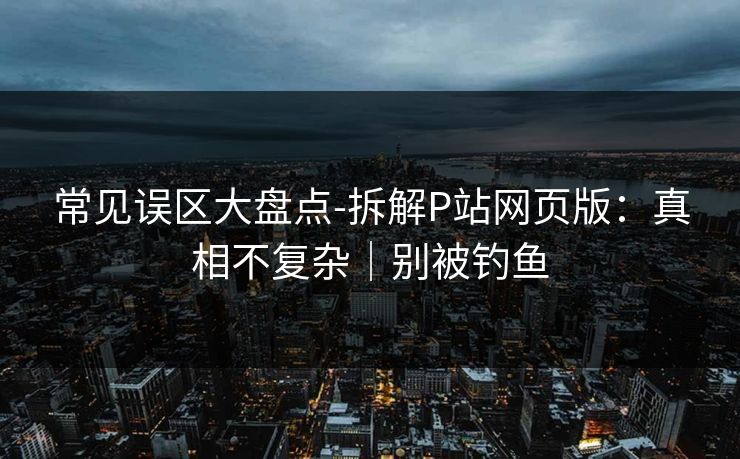 常见误区大盘点-拆解P站网页版:真相不复杂|别被钓鱼 常见误区大盘点-拆解P站网页版:真相不复杂|别被钓鱼