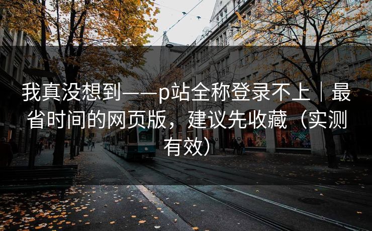 我真没想到——p站全称登录不上|最省时间的网页版,建议先收藏(实测有效) 我真没想到——p站全称登录不上|最省时间的网页版,建议先收藏(实测有效)