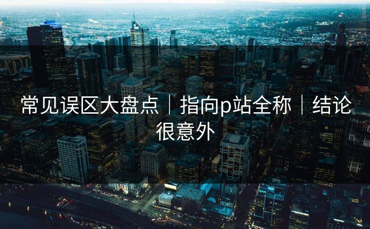常见误区大盘点|指向p站全称|结论很意外 常见误区大盘点|指向p站全称|结论很意外
