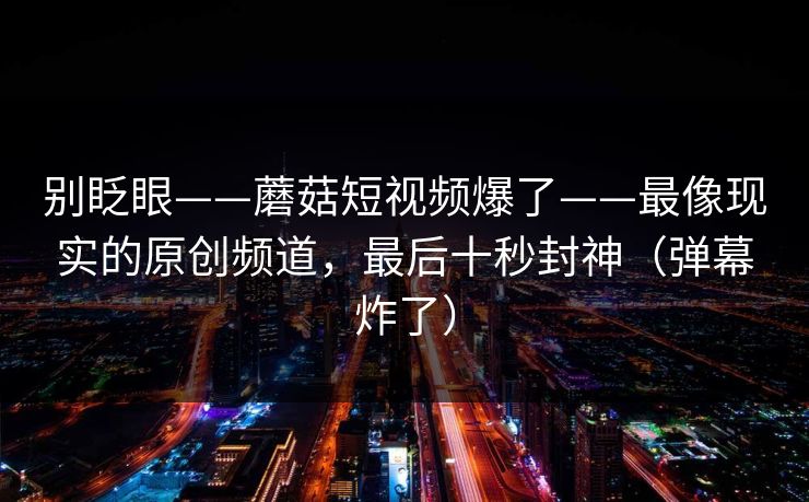 别眨眼——蘑菇短视频爆了——最像现实的原创频道,最后十秒封神(弹幕炸了) 别眨眼——蘑菇短视频爆了——最像现实的原创频道,最后十秒封神(弹幕炸了)