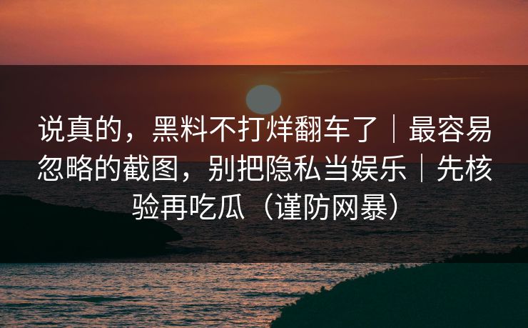 说真的,黑料不打烊翻车了|最容易忽略的截图,别把隐私当娱乐|先核验再吃瓜(谨防网暴) 说真的,黑料不打烊翻车了|最容易忽略的截图,别把隐私当娱乐|先核验再吃瓜(谨防网暴)