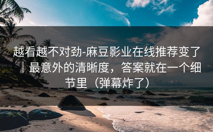 越看越不对劲-麻豆影业在线推荐变了|最意外的清晰度,答案就在一个细节里(弹幕炸了) 越看越不对劲-麻豆影业在线推荐变了|最意外的清晰度,答案就在一个细节里(弹幕炸了)