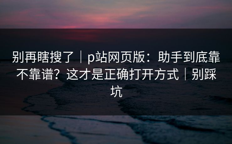 别再瞎搜了|p站网页版:助手到底靠不靠谱?这才是正确打开方式|别踩坑 别再瞎搜了|p站网页版:助手到底靠不靠谱?这才是正确打开方式|别踩坑