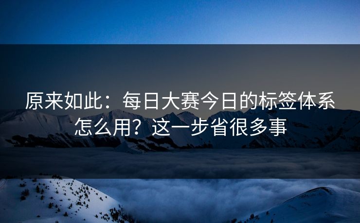 原来如此：每日大赛今日的标签体系怎么用？这一步省很多事