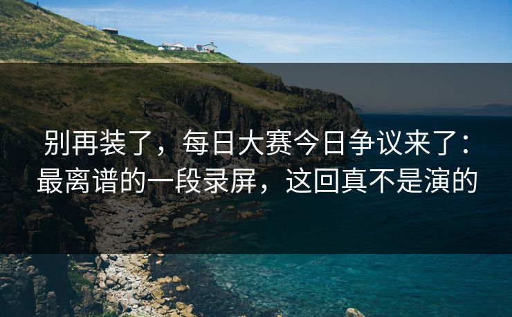 别再装了,每日大赛今日争议来了:最离谱的一段录屏,这回真不是演的 别再装了,每日大赛今日争议来了:最离谱的一段录屏,这回真不是演的