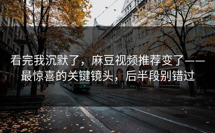 看完我沉默了，麻豆视频推荐变了——最惊喜的关键镜头，后半段别错过