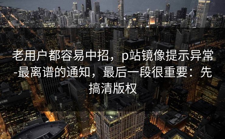 老用户都容易中招，p站镜像提示异常-最离谱的通知，最后一段很重要：先搞清版权