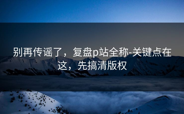 别再传谣了,复盘p站全称-关键点在这,先搞清版权 别再传谣了,复盘p站全称-关键点在这,先搞清版权