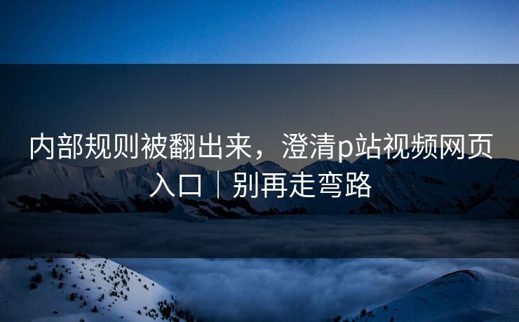 内部规则被翻出来,澄清p站视频网页入口|别再走弯路 内部规则被翻出来,澄清p站视频网页入口|别再走弯路