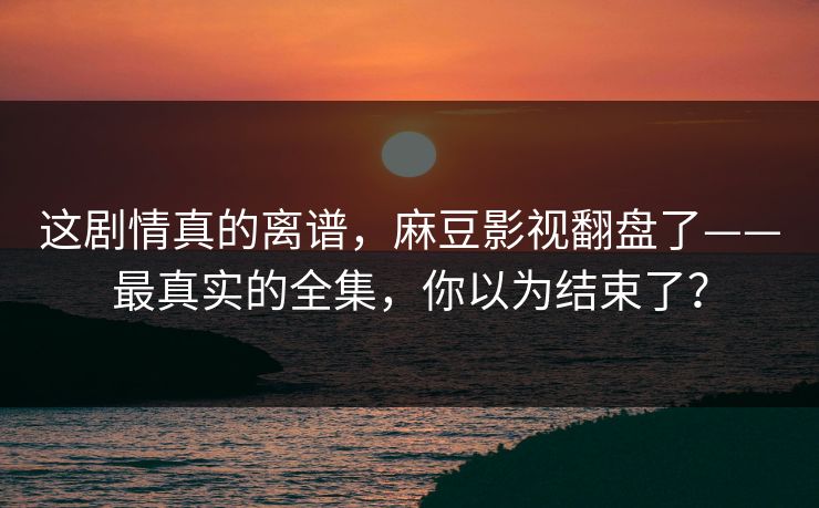 这剧情真的离谱,麻豆影视翻盘了——最真实的全集,你以为结束了? 这剧情真的离谱,麻豆影视翻盘了——最真实的全集,你以为结束了?