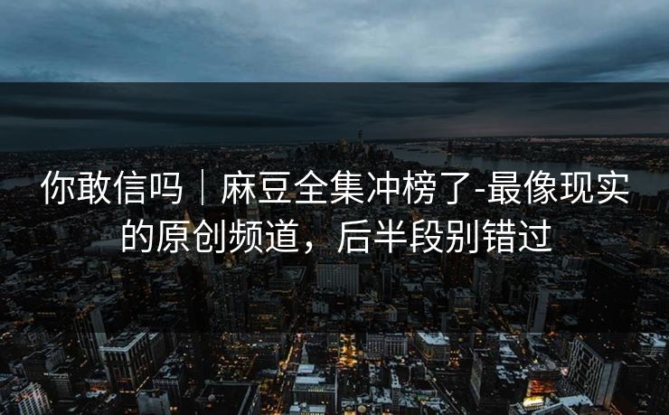 你敢信吗|麻豆全集冲榜了-最像现实的原创频道,后半段别错过 你敢信吗|麻豆全集冲榜了-最像现实的原创频道,后半段别错过