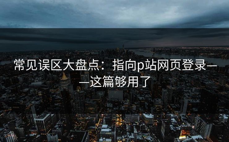 常见误区大盘点:指向p站网页登录——这篇够用了 常见误区大盘点:指向p站网页登录——这篇够用了