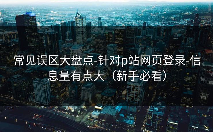 常见误区大盘点-针对p站网页登录-信息量有点大(新手必看) 常见误区大盘点-针对p站网页登录-信息量有点大(新手必看)