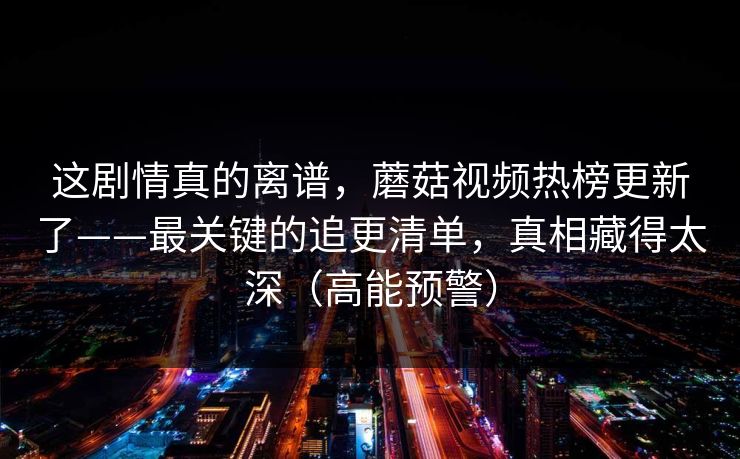 这剧情真的离谱,蘑菇视频热榜更新了——最关键的追更清单,真相藏得太深(高能预警) 这剧情真的离谱,蘑菇视频热榜更新了——最关键的追更清单,真相藏得太深(高能预警)