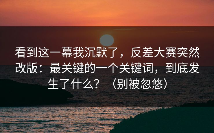 看到这一幕我沉默了,反差大赛突然改版:最关键的一个关键词,到底发生了什么?(别被忽悠) 看到这一幕我沉默了,反差大赛突然改版:最关键的一个关键词,到底发生了什么?(别被忽悠)