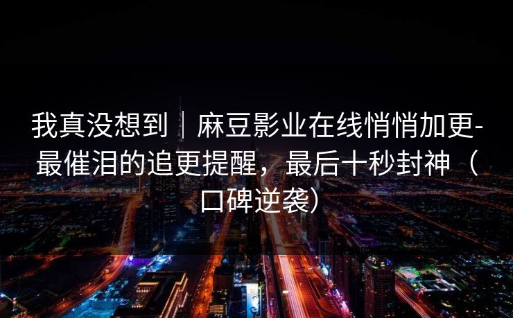 我真没想到|麻豆影业在线悄悄加更-最催泪的追更提醒,最后十秒封神(口碑逆袭) 我真没想到|麻豆影业在线悄悄加更-最催泪的追更提醒,最后十秒封神(口碑逆袭)