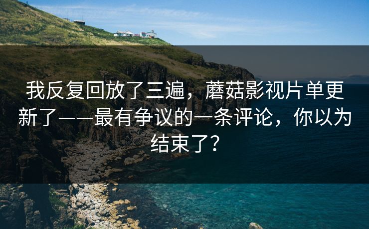 我反复回放了三遍,蘑菇影视片单更新了——最有争议的一条评论,你以为结束了? 我反复回放了三遍,蘑菇影视片单更新了——最有争议的一条评论,你以为结束了?