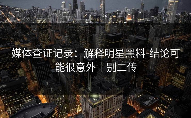 媒体查证记录:解释明星黑料-结论可能很意外|别二传 媒体查证记录:解释明星黑料-结论可能很意外|别二传