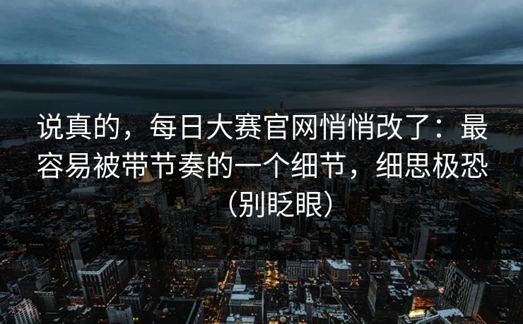 说真的,每日大赛官网悄悄改了:最容易被带节奏的一个细节,细思极恐(别眨眼) 说真的,每日大赛官网悄悄改了:最容易被带节奏的一个细节,细思极恐(别眨眼)