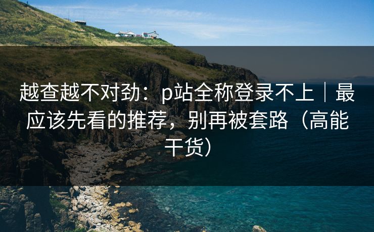 越查越不对劲:p站全称登录不上|最应该先看的推荐,别再被套路(高能干货) 越查越不对劲:p站全称登录不上|最应该先看的推荐,别再被套路(高能干货)