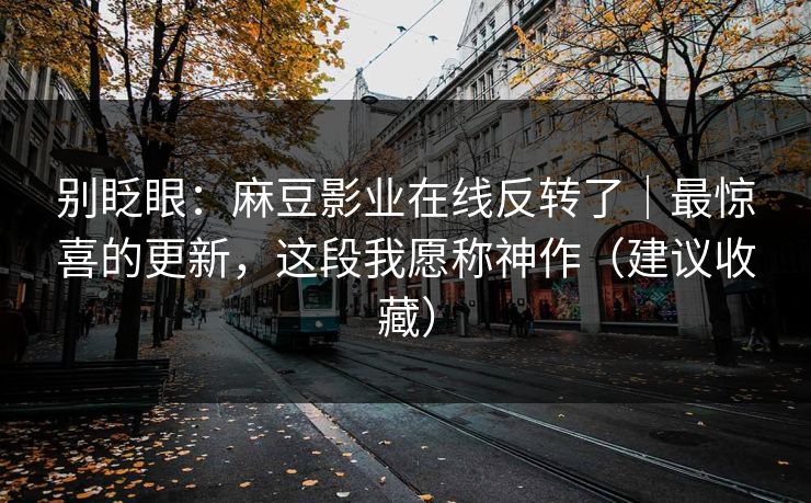别眨眼:麻豆影业在线反转了|最惊喜的更新,这段我愿称神作(建议收藏) 别眨眼:麻豆影业在线反转了|最惊喜的更新,这段我愿称神作(建议收藏)