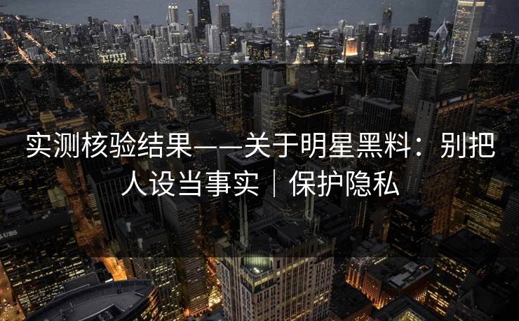 实测核验结果——关于明星黑料:别把人设当事实|保护隐私 实测核验结果——关于明星黑料:别把人设当事实|保护隐私