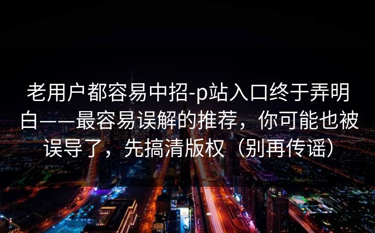 老用户都容易中招-p站入口终于弄明白——最容易误解的推荐,你可能也被误导了,先搞清版权(别再传谣) 老用户都容易中招-p站入口终于弄明白——最容易误解的推荐,你可能也被误导了,先搞清版权(别再传谣)