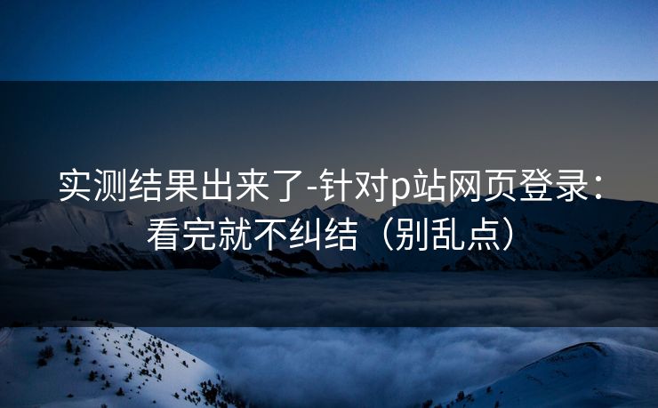实测结果出来了-针对p站网页登录:看完就不纠结(别乱点) 实测结果出来了-针对p站网页登录:看完就不纠结(别乱点)