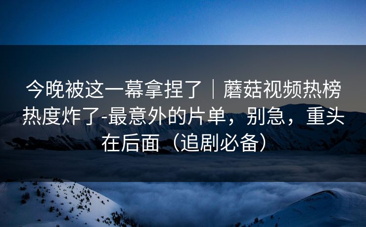 今晚被这一幕拿捏了|蘑菇视频热榜热度炸了-最意外的片单,别急,重头在后面(追剧必备) 今晚被这一幕拿捏了|蘑菇视频热榜热度炸了-最意外的片单,别急,重头在后面(追剧必备)