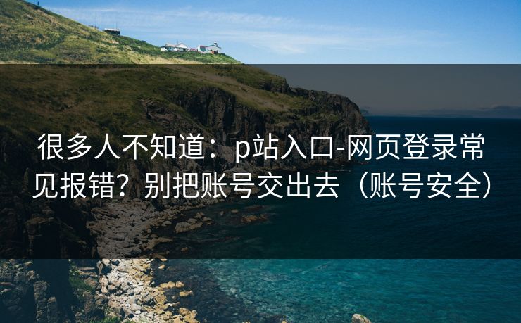 很多人不知道：p站入口-网页登录常见报错？别把账号交出去（账号安全）