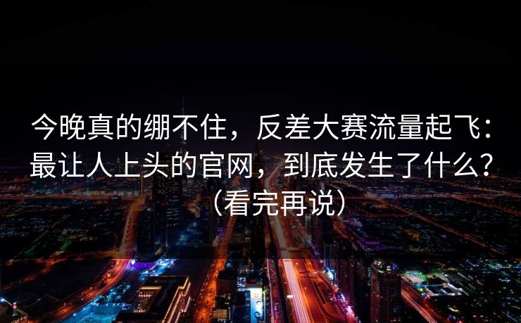 今晚真的绷不住,反差大赛流量起飞:最让人上头的官网,到底发生了什么?(看完再说) 今晚真的绷不住,反差大赛流量起飞:最让人上头的官网,到底发生了什么?(看完再说)