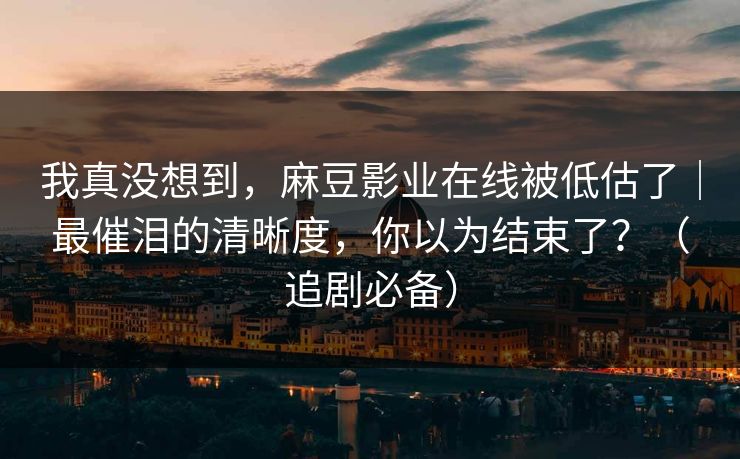 我真没想到，麻豆影业在线被低估了｜最催泪的清晰度，你以为结束了？（追剧必备）