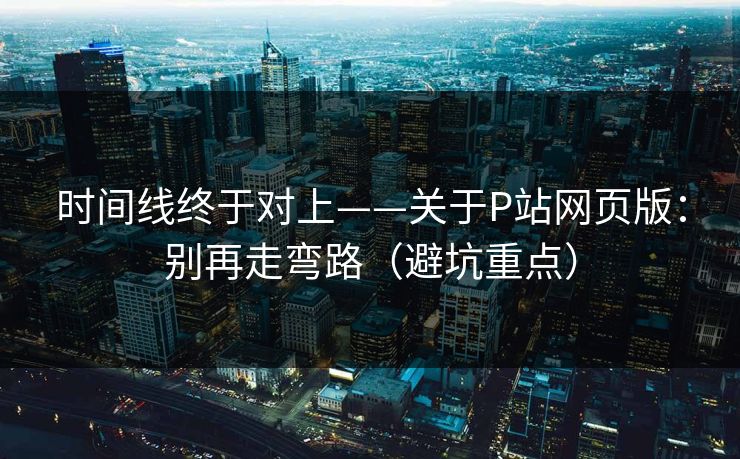 时间线终于对上——关于P站网页版：别再走弯路（避坑重点）