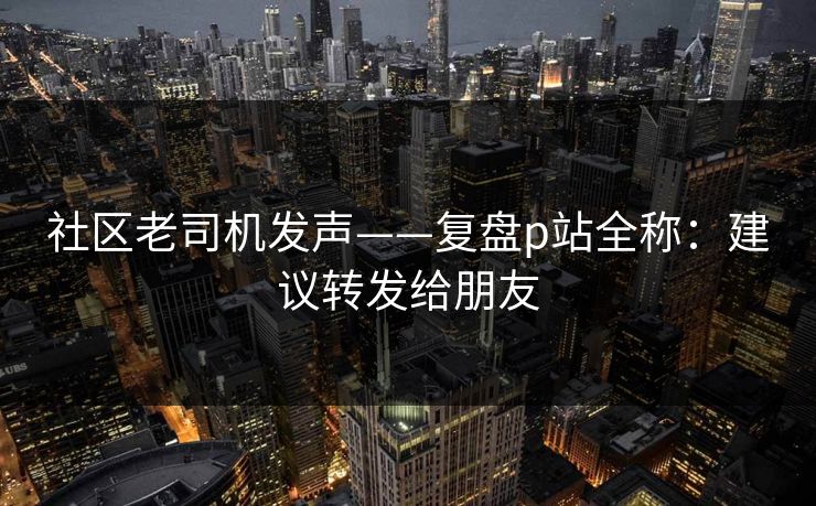 社区老司机发声——复盘p站全称：建议转发给朋友