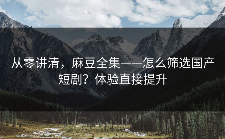 从零讲清，麻豆全集——怎么筛选国产短剧？体验直接提升