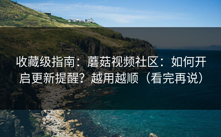 收藏级指南：蘑菇视频社区：如何开启更新提醒？越用越顺（看完再说）