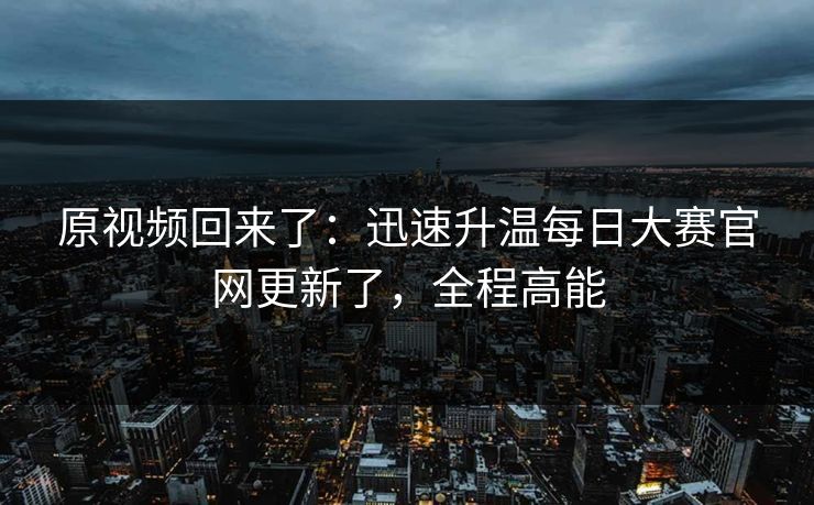 原视频回来了：迅速升温每日大赛官网更新了，全程高能