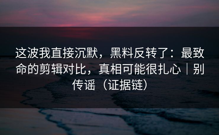 这波我直接沉默，黑料反转了：最致命的剪辑对比，真相可能很扎心｜别传谣（证据链）