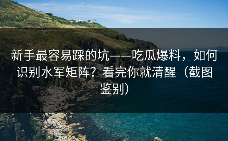 新手最容易踩的坑——吃瓜爆料，如何识别水军矩阵？看完你就清醒（截图鉴别）