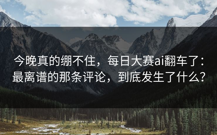 今晚真的绷不住，每日大赛ai翻车了：最离谱的那条评论，到底发生了什么？