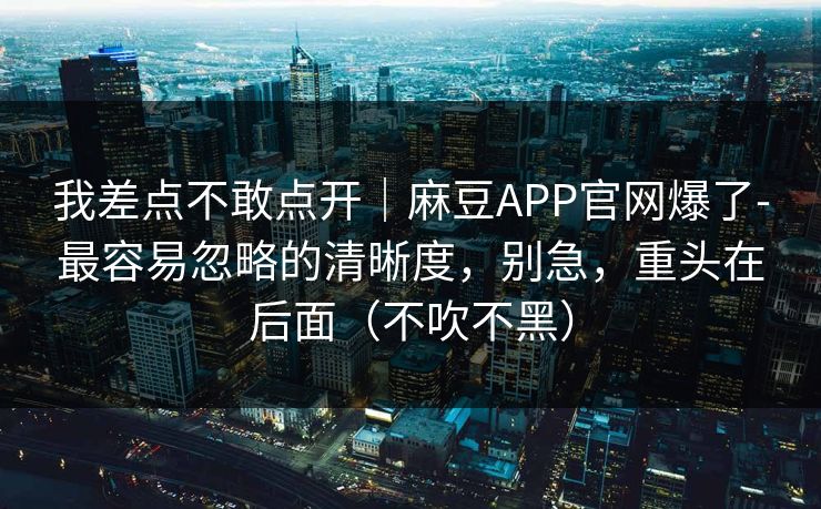 我差点不敢点开｜麻豆APP官网爆了-最容易忽略的清晰度，别急，重头在后面（不吹不黑）