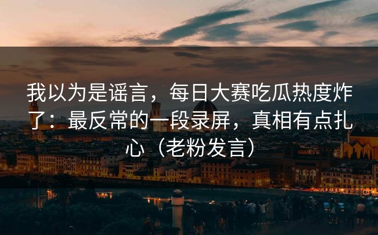 我以为是谣言，每日大赛吃瓜热度炸了：最反常的一段录屏，真相有点扎心（老粉发言）