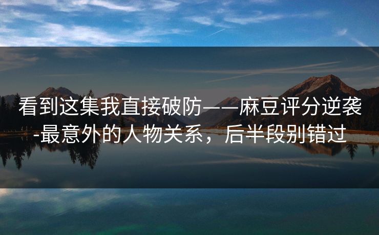 看到这集我直接破防——麻豆评分逆袭-最意外的人物关系，后半段别错过