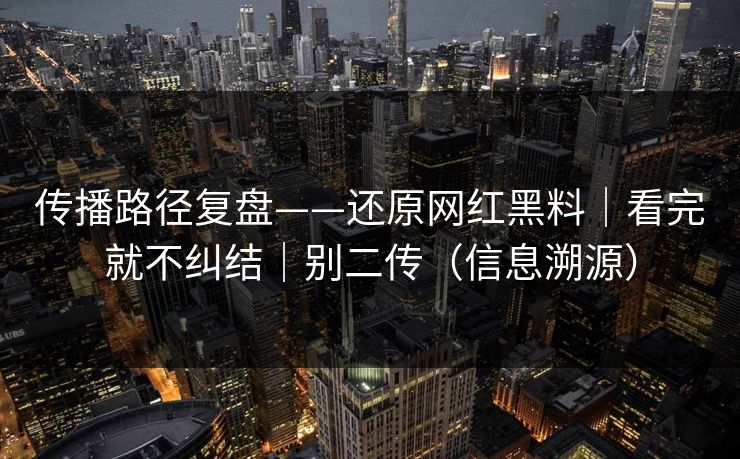 传播路径复盘——还原网红黑料｜看完就不纠结｜别二传（信息溯源）