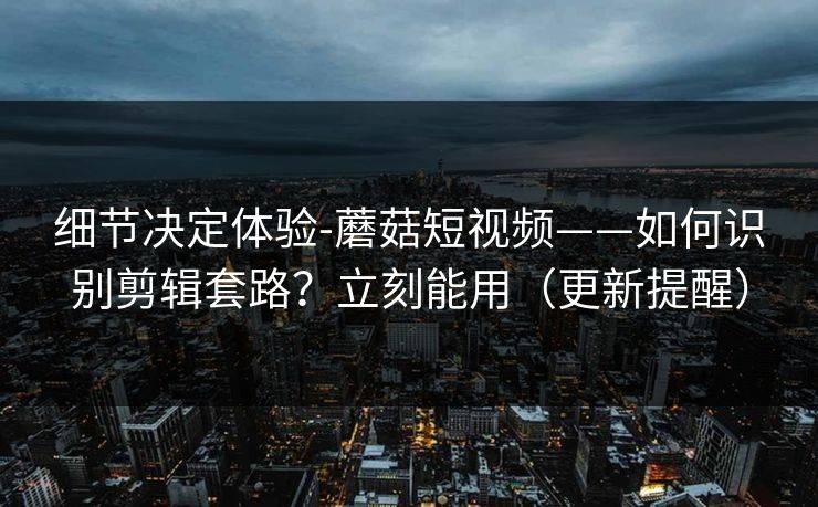 细节决定体验-蘑菇短视频——如何识别剪辑套路?立刻能用(更新提醒) 细节决定体验-蘑菇短视频——如何识别剪辑套路?立刻能用(更新提醒)