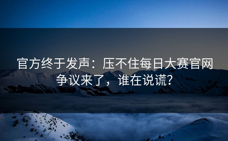 官方终于发声：压不住每日大赛官网争议来了，谁在说谎？