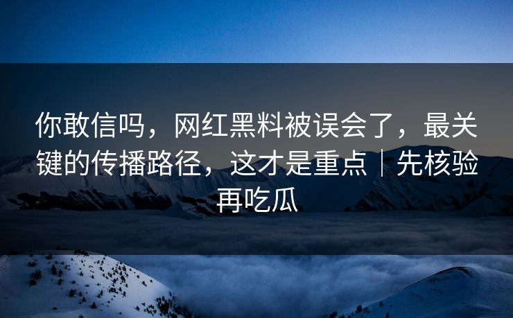你敢信吗，网红黑料被误会了，最关键的传播路径，这才是重点｜先核验再吃瓜