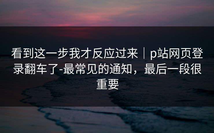 看到这一步我才反应过来|p站网页登录翻车了-最常见的通知,最后一段很重要 看到这一步我才反应过来|p站网页登录翻车了-最常见的通知,最后一段很重要